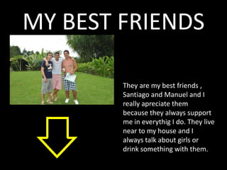 MY BEST FRIENDS

        They are my best friends ,
        Santiago and Manuel and I
        really apreciate them
        because they always support
        me in everythig I do. They live
        near to my house and I
        always talk about girls or
        drink something with them.
 