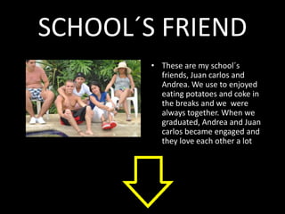 SCHOOL´S FRIEND
        • These are my school´s
          friends, Juan carlos and
          Andrea. We use to enjoyed
          eating potatoes and coke in
          the breaks and we were
          always together. When we
          graduated, Andrea and Juan
          carlos became engaged and
          they love each other a lot
 