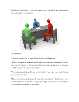 En palabras simples pensar de antemano lo que vamos a necesitar, lo que puede pasar, y
los resultados que podemos obtener
Los beneficios
La Gerencia espera recibir de la planificación los beneficios siguientes:
* Definirá el alcance del proyecto: ¿Qué unidades organizaciones, actividades o sistemas
intervendrán?, ¿Cuáles no intervendrán?, Esta información proporciona un estimado
inicial de la escala de los recursos requeridos.
*Detectará posibles áreas problemas. La planificación revelará que cosas puede hallar y
como pueden prevenirse.
* Determinará el orden de las tareas. Se requerirán muchas tareas individuales para crear
el sistema. Esta tarea se acomoda en una secuencia lógica basándose en las prioridades de
la información y la necesidad de ser eficiente.
 
