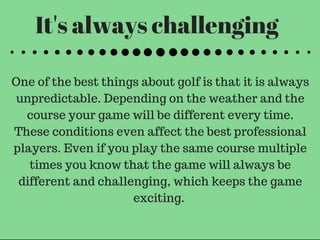 It's always challenging
One of the best things about golf is that it is always
unpredictable. Depending on the weather and the
course your game will be different every time.
These conditions even affect the best professional
players. Even if you play the same course multiple
times you know that the game will always be
different and challenging, which keeps the game
exciting.
 
