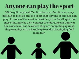 Anyone can play the sport
While golf may be difficult to learn at first it is not very
difficult to pick up and is a sport that anyone of any age can
play. It is one of the most accessible sports for all ages. For
those that may be a bit younger or older and can’t play at
the same level as the others they are competing against,
they can play with a handicap to make the playing field
more fair.
 