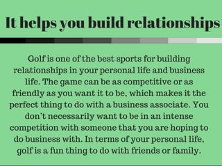It helps you build relationships
Golf is one of the best sports for building
relationships in your personal life and business
life. The game can be as competitive or as
friendly as you want it to be, which makes it the
perfect thing to do with a business associate. You
don’t necessarily want to be in an intense
competition with someone that you are hoping to
do business with. In terms of your personal life,
golf is a fun thing to do with friends or family.
 