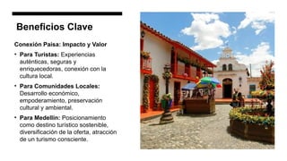 Beneficios Clave
Conexión Paisa: Impacto y Valor
• Para Turistas: Experiencias
auténticas, seguras y
enriquecedoras, conexión con la
cultura local.
• Para Comunidades Locales:
Desarrollo económico,
empoderamiento, preservación
cultural y ambiental.
• Para Medellín: Posicionamiento
como destino turístico sostenible,
diversificación de la oferta, atracción
de un turismo consciente.
 