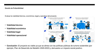 Estudio de Prefactibilidad
• Viabilidad técnica
• Viabilidad económica
• Viabilidad legal
• Viabilidad operacional
• Conclusión: El proyecto es viable ya que se alinea con las políticas públicas de turismo sostenible (por
ejemplo, Plan de Desarrollo de Medellín 2020-2023) y demuestra un impacto social positivo.
Evaluar la viabilidad técnica, económica, legal y operativa del proyecto
 