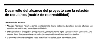 Desarrollo del Alcance:
• Alcance: "Conexión Paisa" se centra en el desarrollo de una plataforma digital que conecta a turistas con
experiencias auténticas y sostenibles en Medellín.
• Entregables: Los entregables principales incluyen la plataforma digital (aplicación móvil y sitio web), una
base de datos de experiencias y manuales de capacitación para los proveedores locales.
• El proyecto excluye el transporte físico de turistas y la construcción de infraestructura.
Desarrollo del alcance del proyecto con la relación
de requisitos (matriz de rastreabilidad)
 