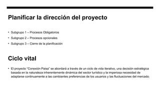 Planificar la dirección del proyecto
• Subgrupo 1 – Procesos Obligatorios
• Subgrupo 2 – Procesos opcionales
• Subgrupo 3 – Cierre de la planificación
Ciclo vital
• El proyecto “Conexión Paisa” se abordará a través de un ciclo de vida iterativo, una decisión estratégica
basada en la naturaleza inherentemente dinámica del sector turístico y la imperiosa necesidad de
adaptarse continuamente a las cambiantes preferencias de los usuarios y las fluctuaciones del mercado.
 