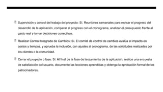  Supervisión y control del trabajo del proyecto: Sí. Reuniones semanales para revisar el progreso del
desarrollo de la aplicación, comparar el progreso con el cronograma, analizar el presupuesto frente al
gasto real y tomar decisiones correctivas.
 Realizar Control Integrado de Cambios: Sí. El comité de control de cambios evalúa el impacto en
costos y tiempos, y aprueba la inclusión, con ajustes al cronograma, de las solicitudes realizadas por
los clientes o la comunidad.
 Cerrar el proyecto o fase: Sí. Al final de la fase de lanzamiento de la aplicación, realice una encuesta
de satisfacción del usuario, documente las lecciones aprendidas y obtenga la aprobación formal de los
patrocinadores.
 