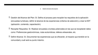 2. Gestión del alcance del proyecto
 Gestión del Alcance del Plan: Sí. Defina el proceso para recopilar los requisitos de la aplicación
(encuestas turísticas), definir el alcance de las experiencias (criterios de selección) y crear la EDT
(aplicación, contenido, capacitación).
 Recopilar Requisitos: Sí. Realizar encuestas a turistas potenciales en las que se recopilarán datos
como: Preferencias gastronómicas, rutas ecoturísticas, talleres artesanales, etc.
 Definir Alcance: Sí. Documentar las experiencias que se ofrecerán, el impacto que tendrán en la
comunidad y cuál será su punto máximo.
 