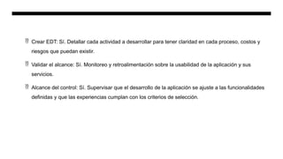  Crear EDT: Sí. Detallar cada actividad a desarrollar para tener claridad en cada proceso, costos y
riesgos que puedan existir.
 Validar el alcance: Sí. Monitoreo y retroalimentación sobre la usabilidad de la aplicación y sus
servicios.
 Alcance del control: Sí. Supervisar que el desarrollo de la aplicación se ajuste a las funcionalidades
definidas y que las experiencias cumplan con los criterios de selección.
 