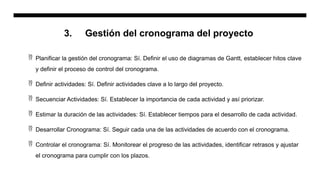 3. Gestión del cronograma del proyecto
 Planificar la gestión del cronograma: Sí. Definir el uso de diagramas de Gantt, establecer hitos clave
y definir el proceso de control del cronograma.
 Definir actividades: Sí. Definir actividades clave a lo largo del proyecto.
 Secuenciar Actividades: Sí. Establecer la importancia de cada actividad y así priorizar.
 Estimar la duración de las actividades: Sí. Establecer tiempos para el desarrollo de cada actividad.
 Desarrollar Cronograma: Sí. Seguir cada una de las actividades de acuerdo con el cronograma.
 Controlar el cronograma: Sí. Monitorear el progreso de las actividades, identificar retrasos y ajustar
el cronograma para cumplir con los plazos.
 