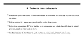 4. Gestión de costos del proyecto
 Planificar la gestión de costes: Sí. Definir el método de estimación de costes y el proceso de control
de costes.
 Estimar costos: Sí. Haga una proyección de los costos del proyecto.
 Determinar presupuesto: Sí. Tener claridad en el presupuesto que estará disponible durante todo el
proyecto, desde el inicio hasta el cierre.
 Controlar costos: Sí. Monitorear el gasto real con el presupuesto, analizar variaciones y
 