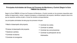 Principales Actividades del Grupo de Procesos de Monitoreo y Control (Según la Guía
PMBOK 6ta Edición)
Según la Guía PMBOK el Grupo de Procesos de Monitoreo y Control consiste en los procesos requeridos para
realizar el seguimiento, revisar y regular el progreso y el desempeño del proyecto; identificar cualquier área en la
que se requieran cambios al plan; e iniciar los cambios correspondientes.
Las principales actividades de este grupo de procesos incluyen:
Medir el desempeño del proyecto.
Evaluar el desempeño del proyecto.
Gestionar cambios.
Controlar el alcance.
Controlar el cronograma
 Controlar los costos.
 Controlar la calidad.
 Controlar las comunicaciones
 Controlar la participación de los
interesados.
 