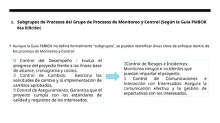 2. Subgrupos de Procesos del Grupo de Procesos de Monitoreo y Control (Según la Guía PMBOK
6ta Edición)
 Aunque la Guía PMBOK no define formalmente "subgrupos", se pueden identificar áreas clave de enfoque dentro de
los procesos de Monitoreo y Control:
🔹 Control del Desempeño : Evalúa el
progreso del proyecto frente a las líneas base
de alcance, cronograma y costos.
🔹 Control de Cambios: Gestiona las
solicitudes de cambio y la implementación de
cambios aprobados.
🔹 Control de Aseguramiento: Garantiza que el
proyecto cumpla con los estándares de
calidad y requisitos de los interesados.
🔹Control de Riesgos e Incidentes:
Monitorea riesgos e incidentes que
puedan impactar el proyecto.
🔹 Control de Comunicaciones e
Interacción con Interesados: Asegura la
comunicación efectiva y la gestión de
expectativas con los interesados.
 