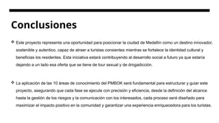 Conclusiones
 Este proyecto representa una oportunidad para posicionar la ciudad de Medellín como un destino innovador,
sostenible y autentico, capaz de atraer a turistas consientes mientras se fortalece la identidad cultural y
beneficias los residentes. Esta iniciativa estará contribuyendo al desarrollo social a futuro ya que estaría
dejando a un lado esa oferta que se tiene de tour sexual y de drogadicción.
 La aplicación de las 10 áreas de conocimiento del PMBOK será fundamental para estructurar y guiar este
proyecto, asegurando que cada fase se ejecute con precisión y eficiencia, desde la definición del alcance
hasta la gestión de los riesgos y la comunicación con los interesados, cada proceso será diseñado para
maximizar el impacto positivo en la comunidad y garantizar una experiencia enriquecedora para los turistas.
 
