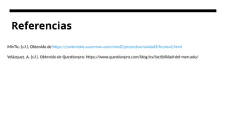 Referencias
MinTic. (s.f.). Obtenido de https://contenidos.sucerman.com/nivel2/proyectos/unidad3/leccion2.html
Velázquez, A. (s.f.). Obtenido de Questionpro: https://www.questionpro.com/blog/es/factibilidad-del-mercado/
 