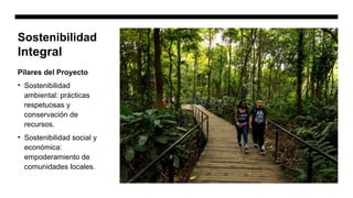 Sostenibilidad
Integral
Pilares del Proyecto
• Sostenibilidad
ambiental: prácticas
respetuosas y
conservación de
recursos.
• Sostenibilidad social y
económica:
empoderamiento de
comunidades locales.
 