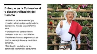 Enfoque en la Cultura local
y descentralización del
turismo
•Promoción de experiencias que
conecten a los turistas con la historia,
tradiciones, música y gastronomía
local.
•Fortalecimiento del sentido de
pertenencia en las comunidades.
•Facilitar el acceso a experiencias en
barrios, corregimientos y municipios
cercanos.
•Distribución equitativa de los
beneficios económicos del turismo.
 