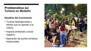 Problemática del
Turismo en Medellín
Desafíos del Crecimiento
• Turismo desorganizado y
ofertas que no aportan a la
cultura.
• Impacto ambiental y social
negativo.
• Saturación de puntos turísticos
tradicionales.
 