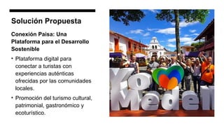 Solución Propuesta
Conexión Paisa: Una
Plataforma para el Desarrollo
Sostenible
• Plataforma digital para
conectar a turistas con
experiencias auténticas
ofrecidas por las comunidades
locales.
• Promoción del turismo cultural,
patrimonial, gastronómico y
ecoturístico.
 