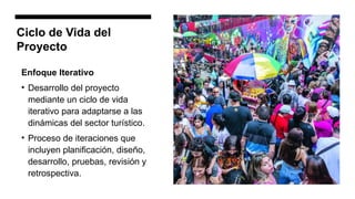 Ciclo de Vida del
Proyecto
Enfoque Iterativo
• Desarrollo del proyecto
mediante un ciclo de vida
iterativo para adaptarse a las
dinámicas del sector turístico.
• Proceso de iteraciones que
incluyen planificación, diseño,
desarrollo, pruebas, revisión y
retrospectiva.
 