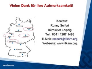 Vielen Dank für Ihre Aufmerksamkeit!



                             Kontakt:
                        Ronny Seifert
                     Büroleiter Leipzig
                    Tel.: 0341 1267 1498
                  E-Mail: rseifert@itkam.org
                  Webseite: www.itkam.org
 