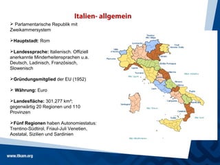 Italien- allgemein
 Parlamentarische Republik mit
Zweikammersystem

Hauptstadt: Rom

Landessprache: Italienisch. Offiziell
anerkannte Minderheitensprachen u.a.
Deutsch, Ladinisch, Französisch,
Slowenisch

Gründungsmitglied der EU (1952)

 Währung: Euro

Landesfläche: 301.277 km²;
gegenwärtig 20 Regionen und 110
Provinzen

Fünf Regionen haben Autonomiestatus:
Trentino-Südtirol, Friaul-Juli Venetien,
Aostatal, Sizilien und Sardinien
 