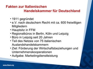 Fakten zur Italienischen
          Handelskammer für Deutschland

  • 1911 gegründet
  • e.V. nach deutschem Recht mit ca. 600 freiwilligen
    Mitgliedern
  • Hauptsitz in FFM
  • Regionalbüros in Berlin, Köln und Leipzig
  • Büro in Leipzig seit 20 Jahren
  • Teil des Netzes von 75 italienischen
    Auslandshandelskammern
  • Ziel: Förderung der Wirtschaftsbeziehungen und
    Unternehmenskooperationen
  • Aufgabe: Marketingdienstleistung
 