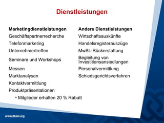Dienstleistungen

Marketingdienstleistungen         Andere Dienstleistungen
Geschäftspartnerrecherche         Wirtschaftsauskünfte
Telefonmarketing                  Handelsregisterauszüge
Unternehmertreffen                MwSt.-Rückerstattung
Seminare und Workshops            Begleitung von
                                  Investitionsansiedlungen
Messen                            Personalvermittlung
Marktanalysen                     Schiedsgerichtsverfahren
Kontaktvermittlung
Produktpräsentationen
   • Mitglieder erhalten 20 % Rabatt
 