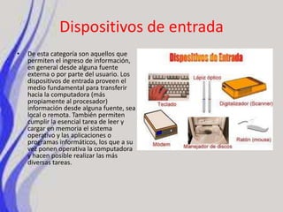 Dispositivos de entradaDe esta categoría son aquellos que permiten el ingreso de información, en general desde alguna fuente externa o por parte del usuario. Los dispositivos de entrada proveen el medio fundamental para transferir hacia la computadora (más propiamente al procesador) información desde alguna fuente, sea local o remota. También permiten cumplir la esencial tarea de leer y cargar en memoria el sistema operativo y las aplicaciones o programas informáticos, los que a su vez ponen operativa la computadora y hacen posible realizar las más diversas tareas.