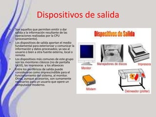 Dispositivos de salidaSon aquellos que permiten emitir o dar salida a la información resultante de las operaciones realizadas por la CPU (procesamiento).Los dispositivos de salida aportan el medio fundamental para exteriorizar y comunicar la información y datos procesados; ya sea al usuario o bien a otra fuente externa, local o remota.Los dispositivos más comunes de este grupo son los monitores clásicos (no de pantalla táctil), las impresoras y los altavocesEntre los periféricos de salida puede considerarse como imprescindible para el funcionamiento del sistema, al monitor. Otros, aunque accesorios, son sumamente necesarios para un usuario que opere un computador moderno.