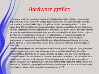 Hardware graficoEl hardware gráfico lo constituyen básicamente las tarjetas gráficas. Dichos componentes disponen de su propia memoria y unidad de procesamiento, esta última llamada unidad de procesamiento gráfico (o GPU, siglas en inglés de Graphics Processing Unit). El objetivo básico de la GPU es realizar los cálculos asociados a operaciones gráficas, fundamentalmente en coma flotante liberando así al procesador principal (CPU) de esa costosa tarea (en tiempo) para que éste pueda efectuar otras funciones en forma más eficiente. Antes de esas tarjetas de vídeo con aceleradores por hardware, era el procesador principal el encargado de construir la imagen mientras la sección de vídeo (sea tarjeta o de la placa base) era simplemente un traductor de las señales binarias a las señales requeridas por el monitor; y buena parte de la memoria principal (RAM) de la computadora también era utilizada para estos fines.Dentro de ésta categoría no se deben omitir los sistemas gráficos integrados (IGP), presentes mayoritariamente en equipos portátiles o en equipos prefabricados (OEM), los cuales generalmente, a diferencia de las tarjetas gráficas, no disponen de una memoria dedicada, utilizando para su función la memoria principal del sistema. La tendencia en los últimos años es integrar los sistemas gráficos dentro del propio procesador central. Los procesadores gráficos integrados (IGP) generalmente son de un rendimiento y consumo notablemente más bajo que las GPU de las tarjetas gráficas dedicadas, no obstante, son más que suficiente para cubrir las necesidades de la mayoría de los usuarios de un PC.