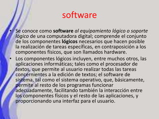 softwareSe conoce como softwareal equipamiento lógico o soporte lógico de una computadora digital; comprende el conjunto de los componentes lógicos necesarios que hacen posible la realización de tareas específicas, en contraposición a los componentes físicos, que son llamados hardware.Los componentes lógicos incluyen, entre muchos otros, las aplicaciones informáticas; tales como el procesador de textos, que permite al usuario realizar todas las tareas concernientes a la edición de textos; el software de sistema, tal como el sistema operativo, que, básicamente, permite al resto de los programas funcionar adecuadamente, facilitando también la interacción entre los componentes físicos y el resto de las aplicaciones, y proporcionando una interfaz para el usuario.