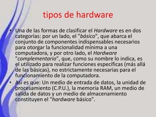 tipos de hardwareUna de las formas de clasificar el Hardware es en dos categorías: por un lado, el "básico", que abarca el conjunto de componentes indispensables necesarios para otorgar la funcionalidad mínima a una computadora, y por otro lado, el Hardware "complementario", que, como su nombre lo indica, es el utilizado para realizar funciones específicas (más allá de las básicas), no estrictamente necesarias para el funcionamiento de la computadora.Así es que: Un medio de entrada de datos, la unidad de procesamiento (C.P.U.), la memoria RAM, un medio de salida de datos y un medio de almacenamiento constituyen el "hardware básico".