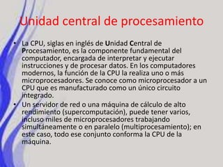 Unidad central de procesamientoLa CPU, siglas en inglés de Unidad Central de Procesamiento, es la componente fundamental del computador, encargada de interpretar y ejecutar instrucciones y de procesar datos. En los computadores modernos, la función de la CPU la realiza uno o más microprocesadores. Se conoce como microprocesador a un CPU que es manufacturado como un único circuito integrado.Un servidor de red o una máquina de cálculo de alto rendimiento (supercomputación), puede tener varios, incluso miles de microprocesadores trabajando simultáneamente o en paralelo (multiprocesamiento); en este caso, todo ese conjunto conforma la CPU de la máquina.