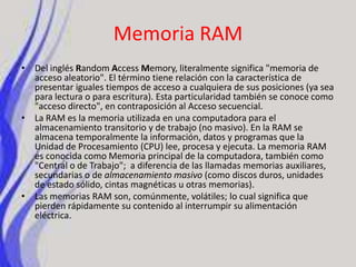 Memoria RAMDel inglés Random Access Memory, literalmente significa "memoria de acceso aleatorio". El término tiene relación con la característica de presentar iguales tiempos de acceso a cualquiera de sus posiciones (ya sea para lectura o para escritura). Esta particularidad también se conoce como "acceso directo", en contraposición al Acceso secuencial.La RAM es la memoria utilizada en una computadora para el almacenamiento transitorio y de trabajo (no masivo). En la RAM se almacena temporalmente la información, datos y programas que la Unidad de Procesamiento (CPU) lee, procesa y ejecuta. La memoria RAM es conocida como Memoria principal de la computadora, también como "Central o de Trabajo";  a diferencia de las llamadas memorias auxiliares, secundarias o de almacenamiento masivo (como discos duros, unidades de estado sólido, cintas magnéticas u otras memorias).Las memorias RAM son, comúnmente, volátiles; lo cual significa que pierden rápidamente su contenido al interrumpir su alimentación eléctrica.