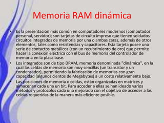 Memoria RAM dinámicaEs la presentación más común en computadores modernos (computador personal, servidor); son tarjetas de circuito impreso que tienen soldados circuitos integrados de memoria por una o ambas caras, además de otros elementos, tales como resistencias y capacitores. Esta tarjeta posee una serie de contactos metálicos (con un recubrimiento de oro) que permite hacer la conexión eléctrica con el bus de memoria del controlador de memoria en la placa base.Los integrados son de tipo DRAM, memoria denominada "dinámica", en la cual las celdas de memoria son muy sencillas (un transistor y un condensador), permitiendo la fabricación de memorias con gran capacidad (algunos cientos de Megabytes) a un costo relativamente bajo.Las posiciones de memoria o celdas, están organizadas en matrices y almacenan cada una un bit. Para acceder a ellas se han ideado varios métodos y protocolos cada uno mejorado con el objetivo de acceder a las celdas requeridas de la manera más eficiente posible.