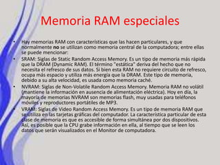 Memoria RAM especialesHay memorias RAM con características que las hacen particulares, y que normalmente no se utilizan como memoria central de la computadora; entre ellas se puede mencionar:SRAM: Siglas de Static Random Access Memory. Es un tipo de memoria más rápida que la DRAM (Dynamic RAM). El término "estática" deriva del hecho que no necesita el refresco de sus datos. Si bien esta RAM no requiere circuito de refresco, ocupa más espacio y utiliza más energía que la DRAM. Este tipo de memoria, debido a su alta velocidad, es usada como memoria caché.NVRAM: Siglas de Non-Volatile Random Access Memory. Memoria RAM no volátil (mantiene la información en ausencia de alimentación eléctrica). Hoy en día, la mayoría de memorias NVRAM son memorias flash, muy usadas para teléfonos móviles y reproductores portátiles de MP3.VRAM: Siglas de Video Random Access Memory. Es un tipo de memoria RAM que se utiliza en las tarjetas gráficas del computador. La característica particular de esta clase de memoria es que es accesible de forma simultánea por dos dispositivos. Así, es posible que la CPU grabe información en ella, al tiempo que se leen los datos que serán visualizados en el Monitor de computadora.