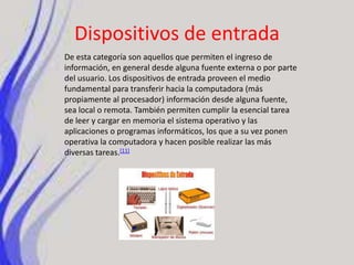 Dispositivos de entradaDe esta categoría son aquellos que permiten el ingreso de información, en general desde alguna fuente externa o por parte del usuario. Los dispositivos de entrada proveen el medio fundamental para transferir hacia la computadora (más propiamente al procesador) información desde alguna fuente, sea local o remota. También permiten cumplir la esencial tarea de leer y cargar en memoria el sistema operativo y las aplicaciones o programas informáticos, los que a su vez ponen operativa la computadora y hacen posible realizar las más diversas tareas.[11]