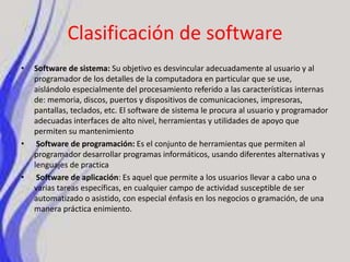 Clasificación de softwareSoftware de sistema: Su objetivo es desvincular adecuadamente al usuario y al programador de los detalles de la computadora en particular que se use, aislándolo especialmente del procesamiento referido a las características internas de: memoria, discos, puertos y dispositivos de comunicaciones, impresoras, pantallas, teclados, etc. El software de sistema le procura al usuario y programador adecuadas interfaces de alto nivel, herramientas y utilidades de apoyo que permiten su mantenimientoSoftware de programación: Es el conjunto de herramientas que permiten al programador desarrollar programas informáticos, usando diferentes alternativas y lenguajes de practicaSoftware de aplicación: Es aquel que permite a los usuarios llevar a cabo una o varias tareas específicas, en cualquier campo de actividad susceptible de ser automatizado o asistido, con especial énfasis en los negocios o gramación, de una manera práctica enimiento.