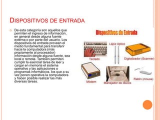 Dispositivos de entradaDe esta categoría son aquellos que permiten el ingreso de información, en general desde alguna fuente externa o por parte del usuario. Los dispositivos de entrada proveen el medio fundamental para transferir hacia la computadora (más propiamente al procesador) información desde alguna fuente, sea local o remota. También permiten cumplir la esencial tarea de leer y cargar en memoria el sistema operativo y las aplicaciones o programas informáticos, los que a su vez ponen operativa la computadora y hacen posible realizar las más diversas tareas.