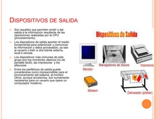 Dispositivos de salidaSon aquellos que permiten emitir o dar salida a la información resultante de las operaciones realizadas por la CPU (procesamiento).Los dispositivos de salida aportan el medio fundamental para exteriorizar y comunicar la información y datos procesados; ya sea al usuario o bien a otra fuente externa, local o remota.Los dispositivos más comunes de este grupo son los monitores clásicos (no de pantalla táctil), las impresoras y los altavocesEntre los periféricos de salida puede considerarse como imprescindible para el funcionamiento del sistema, al monitor. Otros, aunque accesorios, son sumamente necesarios para un usuario que opere un computador moderno.