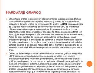 Hardware graficoEl hardware gráfico lo constituyen básicamente las tarjetas gráficas. Dichos componentes disponen de su propia memoria y unidad de procesamiento, esta última llamada unidad de procesamiento gráfico (o GPU, siglas en inglés de Graphics Processing Unit). El objetivo básico de la GPU es realizar los cálculos asociados a operaciones gráficas, fundamentalmente en coma flotante liberando así al procesador principal (CPU) de esa costosa tarea (en tiempo) para que éste pueda efectuar otras funciones en forma más eficiente. Antes de esas tarjetas de vídeo con aceleradores por hardware, era el procesador principal el encargado de construir la imagen mientras la sección de vídeo (sea tarjeta o de la placa base) era simplemente un traductor de las señales binarias a las señales requeridas por el monitor; y buena parte de la memoria principal (RAM) de la computadora también era utilizada para estos fines.Dentro de ésta categoría no se deben omitir los sistemas gráficos integrados (IGP), presentes mayoritariamente en equipos portátiles o en equipos prefabricados (OEM), los cuales generalmente, a diferencia de las tarjetas gráficas, no disponen de una memoria dedicada, utilizando para su función la memoria principal del sistema. La tendencia en los últimos años es integrar los sistemas gráficos dentro del propio procesador central. Los procesadores gráficos integrados (IGP) generalmente son de un rendimiento y consumo notablemente más bajo que las GPU de las tarjetas gráficas dedicadas, no obstante, son más que suficiente para cubrir las necesidades de la mayoría de los usuarios de un PC.