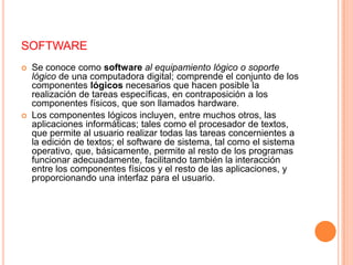 softwareSe conoce como softwareal equipamiento lógico o soporte lógico de una computadora digital; comprende el conjunto de los componentes lógicos necesarios que hacen posible la realización de tareas específicas, en contraposición a los componentes físicos, que son llamados hardware.Los componentes lógicos incluyen, entre muchos otros, las aplicaciones informáticas; tales como el procesador de textos, que permite al usuario realizar todas las tareas concernientes a la edición de textos; el software de sistema, tal como el sistema operativo, que, básicamente, permite al resto de los programas funcionar adecuadamente, facilitando también la interacción entre los componentes físicos y el resto de las aplicaciones, y proporcionando una interfaz para el usuario.