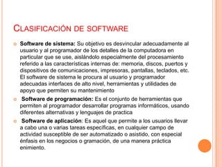 Clasificación de softwareSoftware de sistema: Su objetivo es desvincular adecuadamente al usuario y al programador de los detalles de la computadora en particular que se use, aislándolo especialmente del procesamiento referido a las características internas de: memoria, discos, puertos y dispositivos de comunicaciones, impresoras, pantallas, teclados, etc. El software de sistema le procura al usuario y programador adecuadas interfaces de alto nivel, herramientas y utilidades de apoyo que permiten su mantenimiento Software de programación: Es el conjunto de herramientas que permiten al programador desarrollar programas informáticos, usando diferentes alternativas y lenguajes de practica Software de aplicación: Es aquel que permite a los usuarios llevar a cabo una o varias tareas específicas, en cualquier campo de actividad susceptible de ser automatizado o asistido, con especial énfasis en los negocios o gramación, de una manera práctica enimiento.