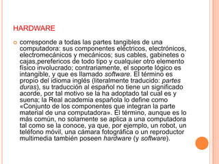 hardwarecorresponde a todas las partes tangibles de una computadora: sus componentes eléctricos, electrónicos, electromecánicos y mecánicos; sus cables, gabinetes o cajas,perefericos de todo tipo y cualquier otro elemento físico involucrado; contrariamente, el soporte lógico es intangible, y que es llamado software. El término es propio del idioma inglés (literalmente traducido: partes duras), su traducción al español no tiene un significado acorde, por tal motivo se la ha adoptado tal cual es y suena; la Real academia española lo define como «Conjunto de los componentes que integran la parte material de una computadora». El término, aunque es lo más común, no solamente se aplica a una computadora tal como se la conoce, ya que, por ejemplo, un robot, un teléfono móvil, una cámara fotográfica o un reproductor multimedia también poseen hardware (y software).