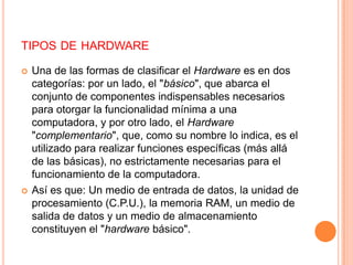 tipos de hardwareUna de las formas de clasificar el Hardware es en dos categorías: por un lado, el "básico", que abarca el conjunto de componentes indispensables necesarios para otorgar la funcionalidad mínima a una computadora, y por otro lado, el Hardware "complementario", que, como su nombre lo indica, es el utilizado para realizar funciones específicas (más allá de las básicas), no estrictamente necesarias para el funcionamiento de la computadora.Así es que: Un medio de entrada de datos, la unidad de procesamiento (C.P.U.), la memoria RAM, un medio de salida de datos y un medio de almacenamiento constituyen el "hardware básico".