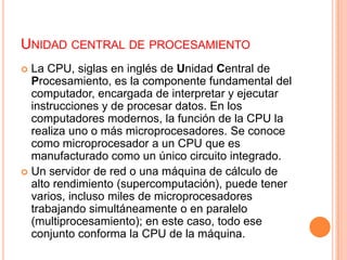 Unidad central de procesamientoLa CPU, siglas en inglés de Unidad Central de Procesamiento, es la componente fundamental del computador, encargada de interpretar y ejecutar instrucciones y de procesar datos. En los computadores modernos, la función de la CPU la realiza uno o más microprocesadores. Se conoce como microprocesador a un CPU que es manufacturado como un único circuito integrado.Un servidor de red o una máquina de cálculo de alto rendimiento (supercomputación), puede tener varios, incluso miles de microprocesadores trabajando simultáneamente o en paralelo (multiprocesamiento); en este caso, todo ese conjunto conforma la CPU de la máquina.