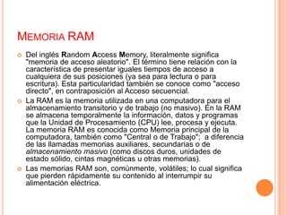 Memoria RAMDel inglés Random Access Memory, literalmente significa "memoria de acceso aleatorio". El término tiene relación con la característica de presentar iguales tiempos de acceso a cualquiera de sus posiciones (ya sea para lectura o para escritura). Esta particularidad también se conoce como "acceso directo", en contraposición al Acceso secuencial.La RAM es la memoria utilizada en una computadora para el almacenamiento transitorio y de trabajo (no masivo). En la RAM se almacena temporalmente la información, datos y programas que la Unidad de Procesamiento (CPU) lee, procesa y ejecuta. La memoria RAM es conocida como Memoria principal de la computadora, también como "Central o de Trabajo";  a diferencia de las llamadas memorias auxiliares, secundarias o de almacenamiento masivo (como discos duros, unidades de estado sólido, cintas magnéticas u otras memorias).Las memorias RAM son, comúnmente, volátiles; lo cual significa que pierden rápidamente su contenido al interrumpir su alimentación eléctrica.