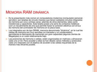 Memoria RAM dinámicaEs la presentación más común en computadores modernos (computador personal, servidor); son tarjetas de circuito impreso que tienen soldados circuitos integrados de memoria por una o ambas caras, además de otros elementos, tales como resistencias y capacitores. Esta tarjeta posee una serie de contactos metálicos (con un recubrimiento de oro) que permite hacer la conexión eléctrica con el bus de memoria del controlador de memoria en la placa base.Los integrados son de tipo DRAM, memoria denominada "dinámica", en la cual las celdas de memoria son muy sencillas (un transistor y un condensador), permitiendo la fabricación de memorias con gran capacidad (algunos cientos de Megabytes) a un costo relativamente bajo.Las posiciones de memoria o celdas, están organizadas en matrices y almacenan cada una un bit. Para acceder a ellas se han ideado varios métodos y protocolos cada uno mejorado con el objetivo de acceder a las celdas requeridas de la manera más eficiente posible.