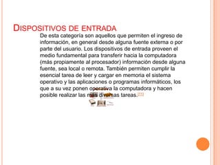 Dispositivos de entradaDe esta categoría son aquellos que permiten el ingreso de información, en general desde alguna fuente externa o por parte del usuario. Los dispositivos de entrada proveen el medio fundamental para transferir hacia la computadora (más propiamente al procesador) información desde alguna fuente, sea local o remota. También permiten cumplir la esencial tarea de leer y cargar en memoria el sistema operativo y las aplicaciones o programas informáticos, los que a su vez ponen operativa la computadora y hacen posible realizar las más diversas tareas.[11]